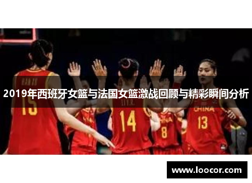 2019年西班牙女篮与法国女篮激战回顾与精彩瞬间分析