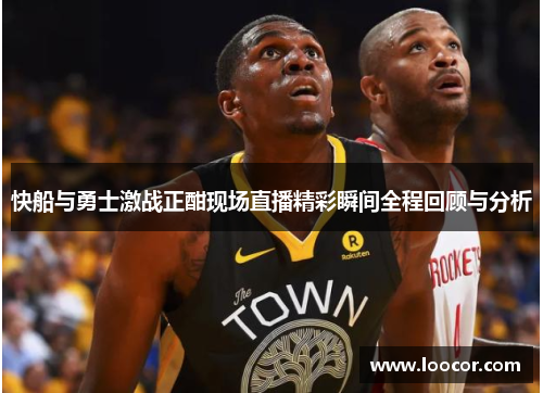 快船与勇士激战正酣现场直播精彩瞬间全程回顾与分析