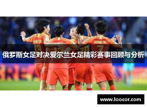 俄罗斯女足对决爱尔兰女足精彩赛事回顾与分析